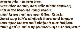 Motto hin - Motto her. Wer hier denkt, das wär nicht schwer; ich sitze Nächte lang wach und krieg mit meiner Ollen Krach. Jetzt sag ich`s einfach kurz und knapp Das 13er Motto soll einfach nur heißen: "Wir geh`n  an`s Apfelbach-Ufer scheißen."