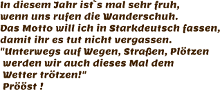 In diesem Jahr ist`s mal sehr fruh, wenn uns rufen die Wanderschuh. Das Motto will ich in Starkdeutsch fassen, damit ihr es tut nicht vergassen. "Unterwegs auf Wegen, Straßen, Plötzen  werden wir auch dieses Mal dem   Wetter trötzen!"  Prööst !