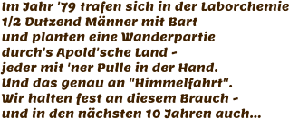 Im Jahr '79 trafen sich in der Laborchemie 1/2 Dutzend Männer mit Bart und planten eine Wanderpartie durch's Apold'sche Land -  jeder mit 'ner Pulle in der Hand. Und das genau an "Himmelfahrt". Wir halten fest an diesem Brauch - und in den nächsten 10 Jahren auch...