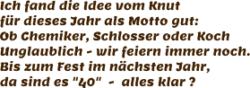 Ich fand die Idee vom Knut für dieses Jahr als Motto gut: Ob Chemiker, Schlosser oder Koch Unglaublich - wir feiern immer noch. Bis zum Fest im nächsten Jahr, da sind es "40"  -  alles klar ?
