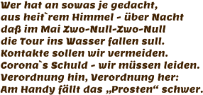 Wer hat an sowas je gedacht, aus heit`rem Himmel - über Nacht daß im Mai Zwo-Null-Zwo-Null  die Tour ins Wasser fallen sull. Kontakte sollen wir vermeiden. Corona`s Schuld - wir müssen leiden. Verordnung hin, Verordnung her: Am Handy fällt das „Prosten“ schwer.
