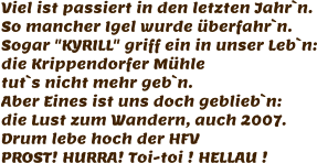 Viel ist passiert in den letzten Jahr`n. So mancher Igel wurde überfahr`n. Sogar "KYRILL" griff ein in unser Leb`n: die Krippendorfer Mühle  tut`s nicht mehr geb`n. Aber Eines ist uns doch geblieb`n: die Lust zum Wandern, auch 2007. Drum lebe hoch der HFV PROST! HURRA! Toi-toi ! HELLAU !