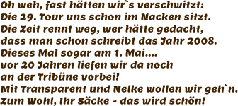 Oh weh, fast hätten wir`s verschwitzt: Die 29. Tour uns schon im Nacken sitzt. Die Zeit rennt weg, wer hätte gedacht, dass man schon schreibt das Jahr 2008. Dieses Mal sogar am 1. Mai.... vor 20 Jahren liefen wir da noch  an der Tribüne vorbei! Mit Transparent und Nelke wollen wir geh`n. Zum Wohl, Ihr Säcke - das wird schön!